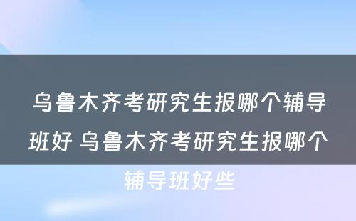 乌鲁木齐考研究生报哪个辅导班好 乌鲁木齐考研究生报哪个辅导班好些