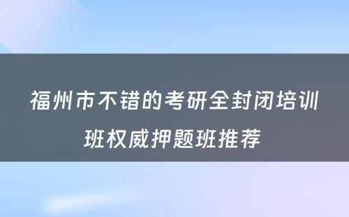 福州市不错的考研全封闭培训班权威押题班推荐 