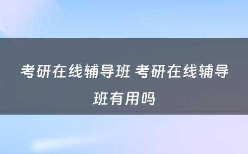 考研在线辅导班 考研在线辅导班有用吗