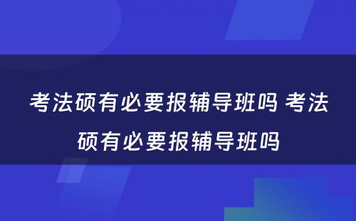 考法硕有必要报辅导班吗 考法硕有必要报辅导班吗