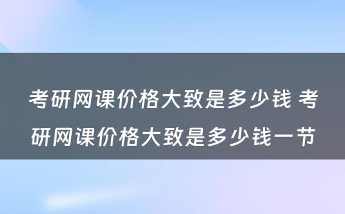 考研网课价格大致是多少钱 考研网课价格大致是多少钱一节