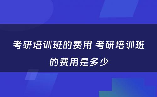 考研培训班的费用 考研培训班的费用是多少