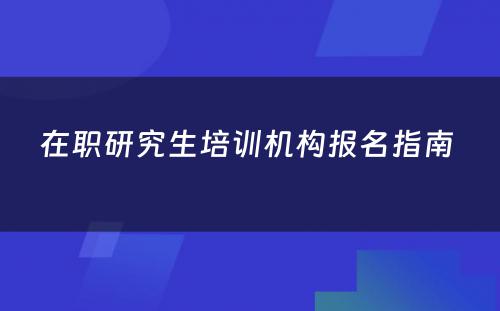 在职研究生培训机构报名指南 