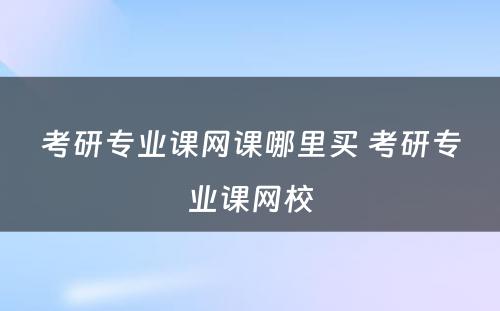 考研专业课网课哪里买 考研专业课网校