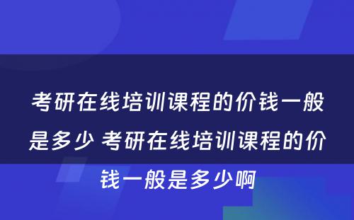 考研在线培训课程的价钱一般是多少 考研在线培训课程的价钱一般是多少啊