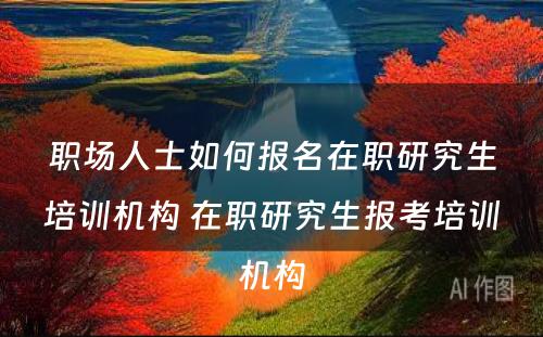 职场人士如何报名在职研究生培训机构 在职研究生报考培训机构