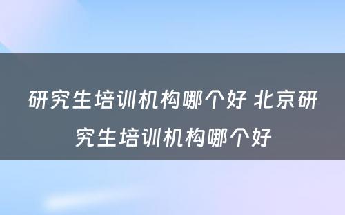 研究生培训机构哪个好 北京研究生培训机构哪个好