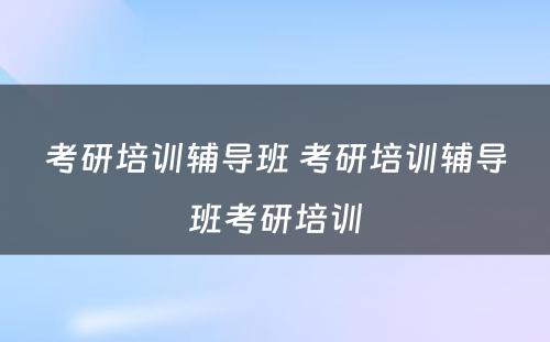 考研培训辅导班 考研培训辅导班考研培训