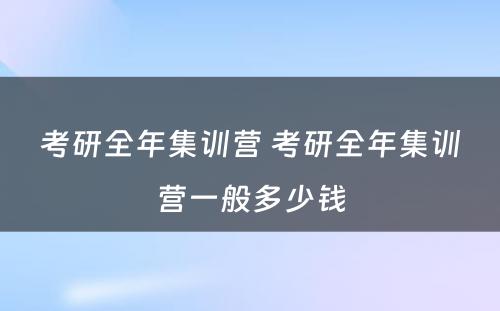 考研全年集训营 考研全年集训营一般多少钱