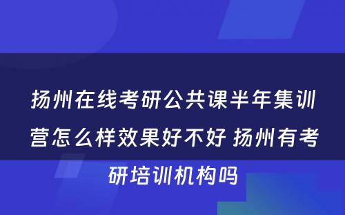 扬州在线考研公共课半年集训营怎么样效果好不好 扬州有考研培训机构吗