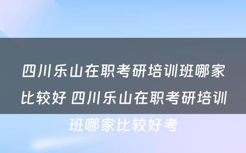 四川乐山在职考研培训班哪家比较好 四川乐山在职考研培训班哪家比较好考