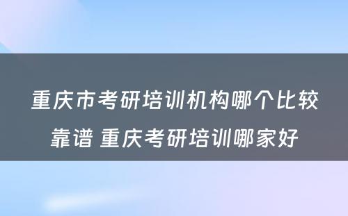 重庆市考研培训机构哪个比较靠谱 重庆考研培训哪家好