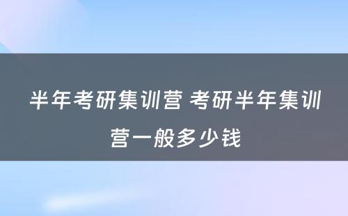 半年考研集训营 考研半年集训营一般多少钱