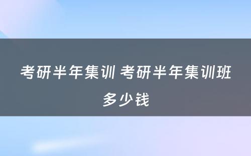 考研半年集训 考研半年集训班多少钱