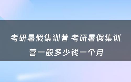 考研暑假集训营 考研暑假集训营一般多少钱一个月