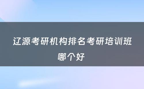 辽源考研机构排名考研培训班哪个好 