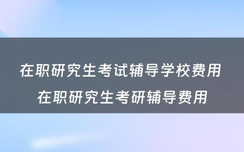 在职研究生考试辅导学校费用 在职研究生考研辅导费用