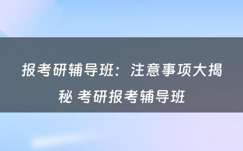 报考研辅导班：注意事项大揭秘 考研报考辅导班