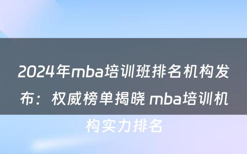 2024年mba培训班排名机构发布：权威榜单揭晓 mba培训机构实力排名