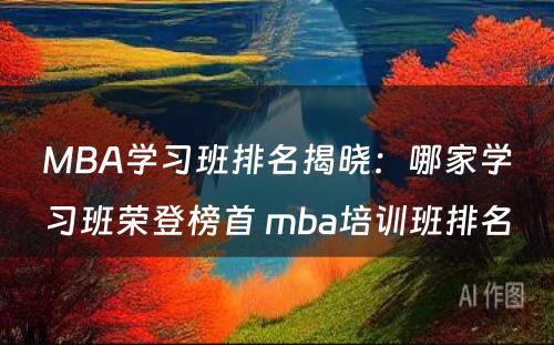 MBA学习班排名揭晓：哪家学习班荣登榜首 mba培训班排名