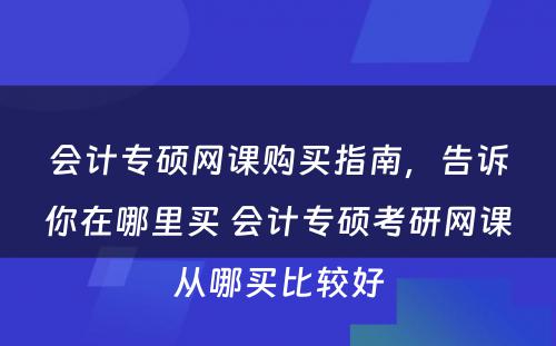 会计专硕网课购买指南，告诉你在哪里买 会计专硕考研网课从哪买比较好