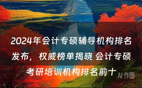 2024年会计专硕辅导机构排名发布，权威榜单揭晓 会计专硕考研培训机构排名前十