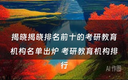 揭晓揭晓排名前十的考研教育机构名单出炉 考研教育机构排行