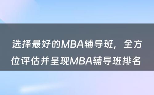 选择最好的MBA辅导班，全方位评估并呈现MBA辅导班排名 