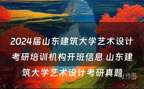 2024届山东建筑大学艺术设计考研培训机构开班信息 山东建筑大学艺术设计考研真题