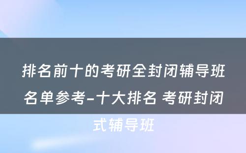 排名前十的考研全封闭辅导班名单参考-十大排名 考研封闭式辅导班