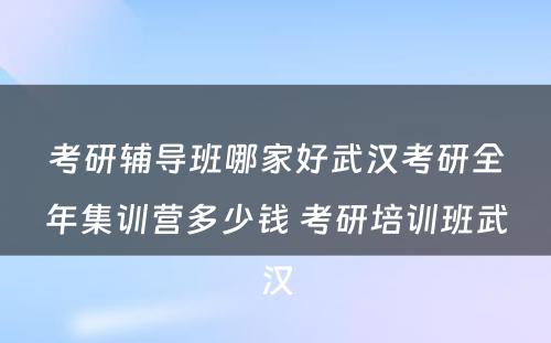 考研辅导班哪家好武汉考研全年集训营多少钱 考研培训班武汉