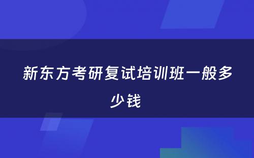 新东方考研复试培训班一般多少钱 