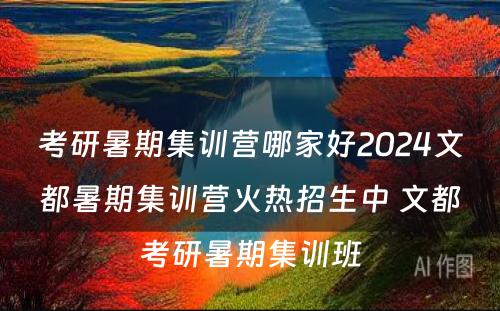 考研暑期集训营哪家好2024文都暑期集训营火热招生中 文都考研暑期集训班