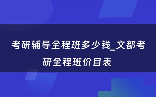 考研辅导全程班多少钱_文都考研全程班价目表 