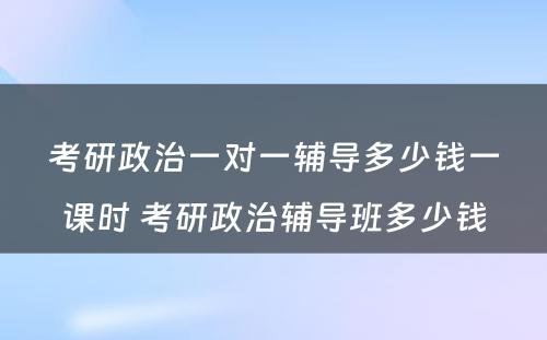 考研政治一对一辅导多少钱一课时 考研政治辅导班多少钱