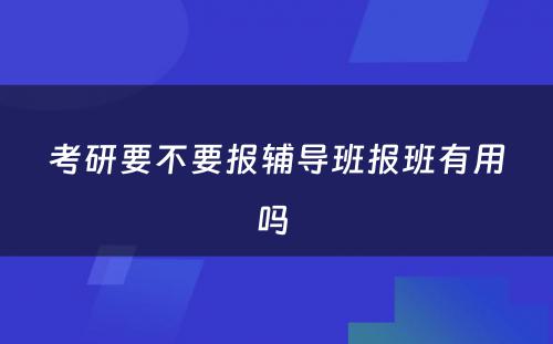 考研要不要报辅导班报班有用吗 