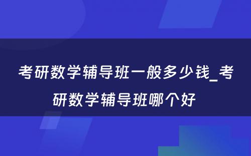 考研数学辅导班一般多少钱_考研数学辅导班哪个好 