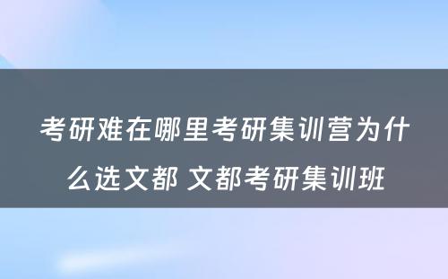 考研难在哪里考研集训营为什么选文都 文都考研集训班