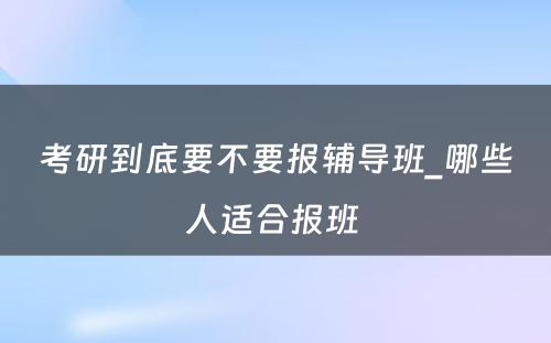 考研到底要不要报辅导班_哪些人适合报班 