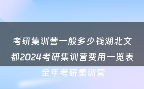 考研集训营一般多少钱湖北文都2024考研集训营费用一览表 全年考研集训营