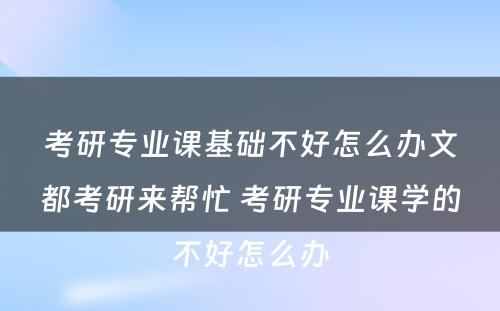 考研专业课基础不好怎么办文都考研来帮忙 考研专业课学的不好怎么办