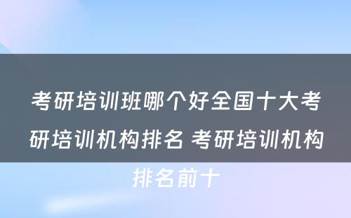 考研培训班哪个好全国十大考研培训机构排名 考研培训机构排名前十