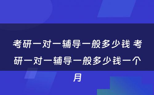 考研一对一辅导一般多少钱 考研一对一辅导一般多少钱一个月