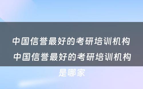 中国信誉最好的考研培训机构 中国信誉最好的考研培训机构是哪家