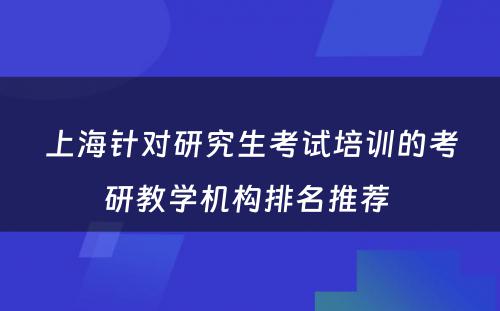 上海针对研究生考试培训的考研教学机构排名推荐 