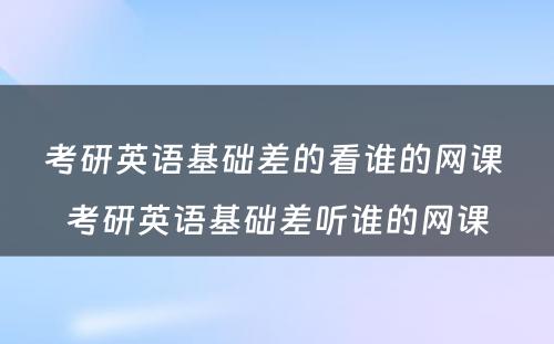 考研英语基础差的看谁的网课 考研英语基础差听谁的网课