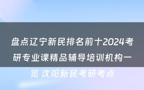 盘点辽宁新民排名前十2024考研专业课精品辅导培训机构一览 沈阳新民考研考点