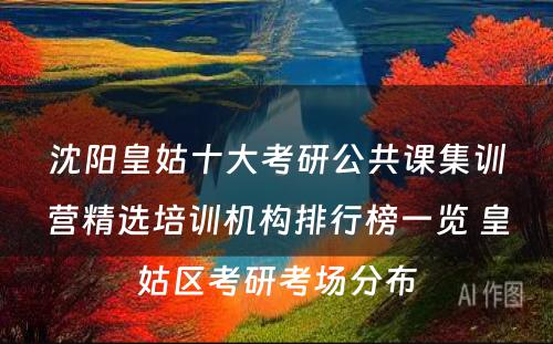 沈阳皇姑十大考研公共课集训营精选培训机构排行榜一览 皇姑区考研考场分布