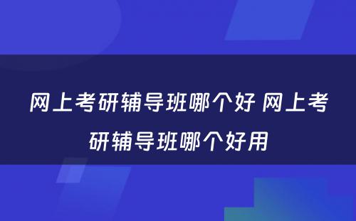 网上考研辅导班哪个好 网上考研辅导班哪个好用