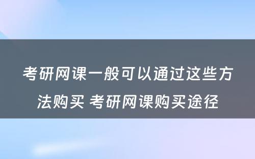 考研网课一般可以通过这些方法购买 考研网课购买途径